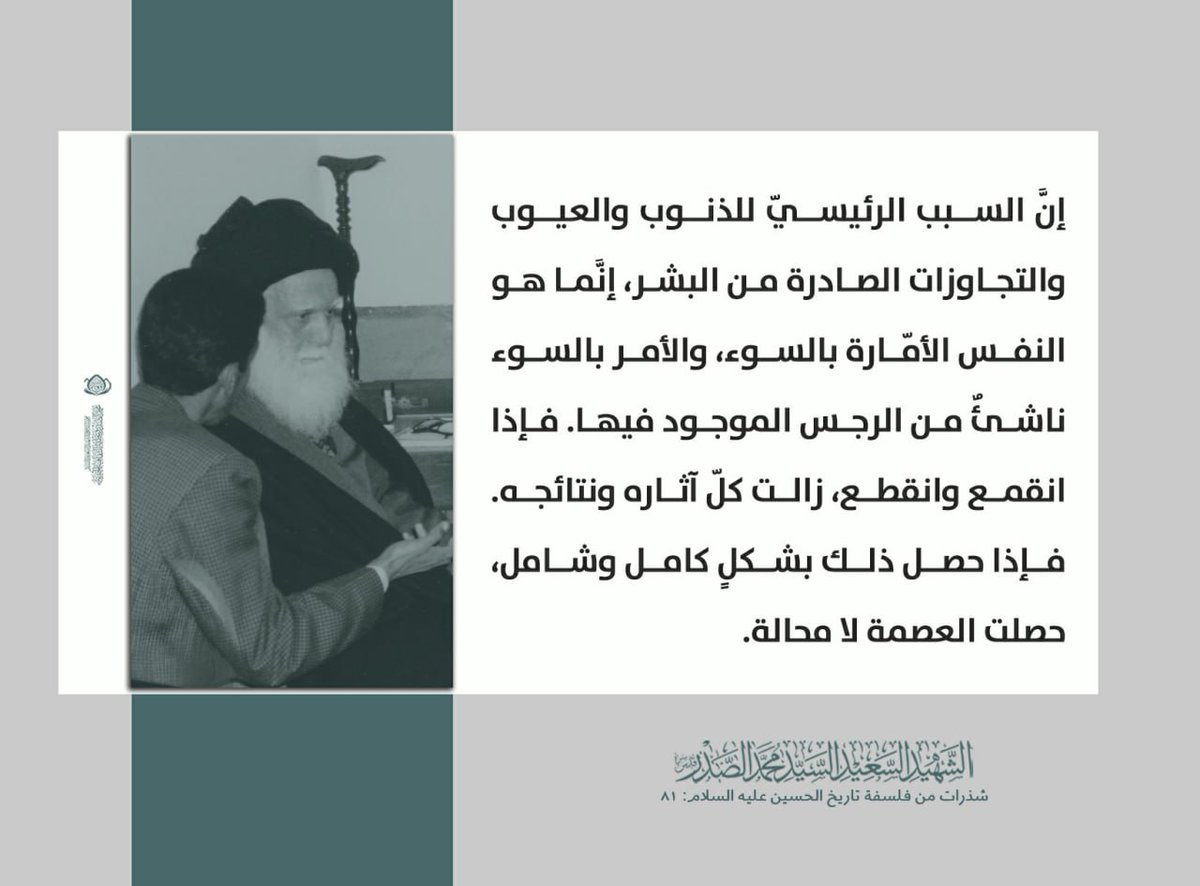 إنَّ السبب الرئيسيّ للذنوب والعيوب والتجاوزات الصادرة من البشر، إنَّما هو النفس الأمّارة بالسوء، والأمر بالسوء ناشئٌ من الرجس الموجود فيها. فإذا انقمع وانقطع، زالت كلّ آثاره ونتائجه. فإذا حصل ذلك بشكلٍ كامل وشامل، حصلت العصمة لا محالة.
الشهيد السعيد السيد محمد الصدر قدس سره