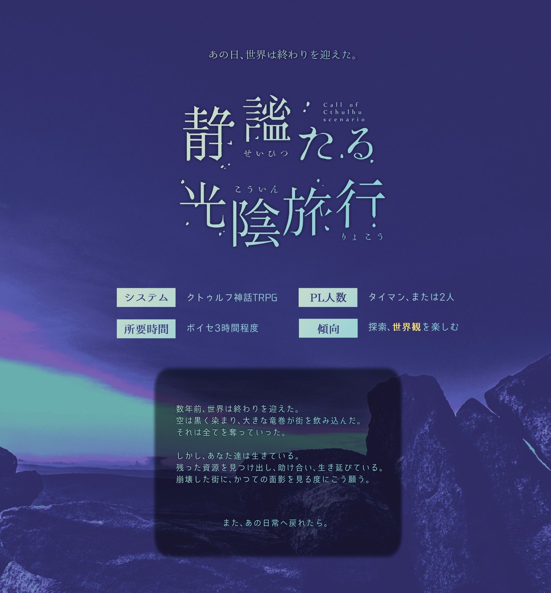 CoC「静謐たる光陰旅行」

　あの日、世界は終わりを迎えた。
　空は黒く染まり、大きな竜巻が街を飲み込んだ。

　──また、あの日常へ戻れたら。

2人きりで"終末旅行"をするシナリオ。
継続探索者で行け、クリア後は現代で継続できる設計となってます。

#終末予報_既存
zerota0.booth.pm/items/3134690