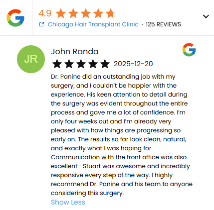 Five Star Review of Dr. Panine and Chicago Hair Transplant Clinic by John Randa - 12/20/2025

"Dr. Panine did an outstanding job with my surgery, and I couldn’t be happier with the experience. His keen attention to detail during the surgery was evident throughout the entire
