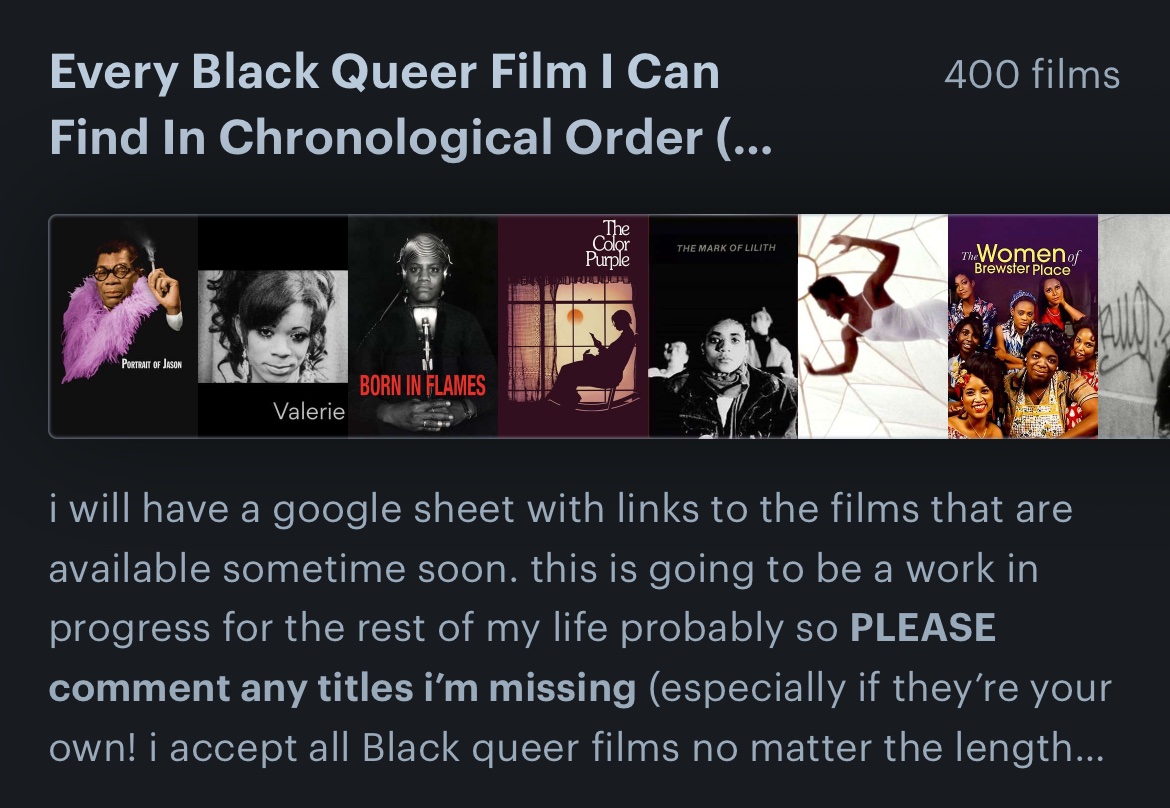 i’ve made a list of every Black queer film i can find so i can begin an archive with links and files to make our films more accessible. 400 films and counting! we will have a comprehensive list of Black film history soon. please respond with films i should add!