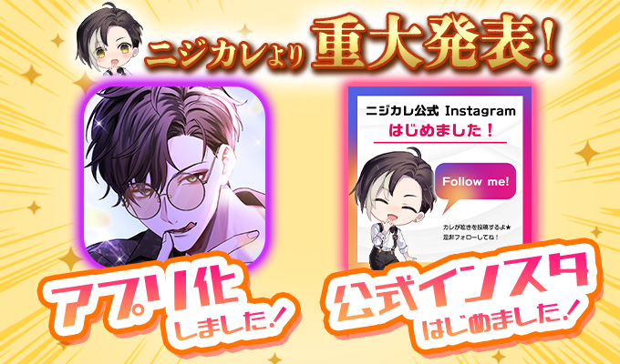 ★重大発表★

【ニジカレがアプリになりました！】
簡単にデータが引継げるよ！

AppStore/GoogleStore
「恋愛シュミレーション ニジカレ」
で検索して早速DLしちゃおう♪

カレからの返信で通知が鳴ったり、超お得にゴールドコインが入手できちゃうアプリ版限定の記念パックも【毎日】販売中！