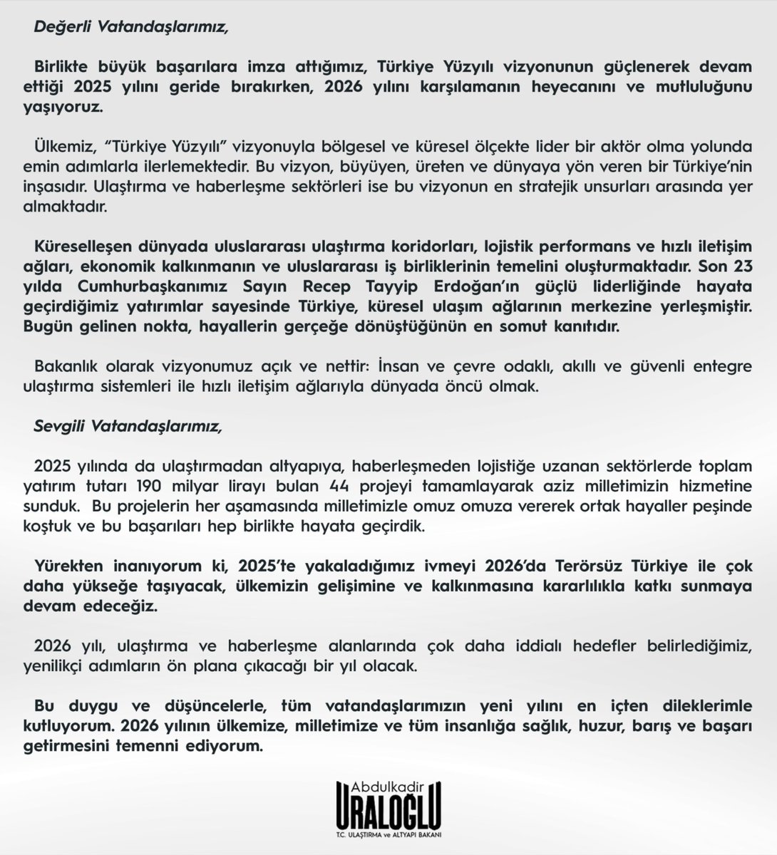 Değerli Vatandaşlarımız;

Birlikte büyük başarılara imza attığımız, Türkiye Yüzyılı vizyonunun güçlenerek devam ettiği 2025 yılını geride bırakırken, 2026 yılını karşılamanın heyecanını ve mutluluğunu yaşıyoruz.

2025 yılında ulaştırmadan altyapıya, haberleşmeden lojistiğe uzanan