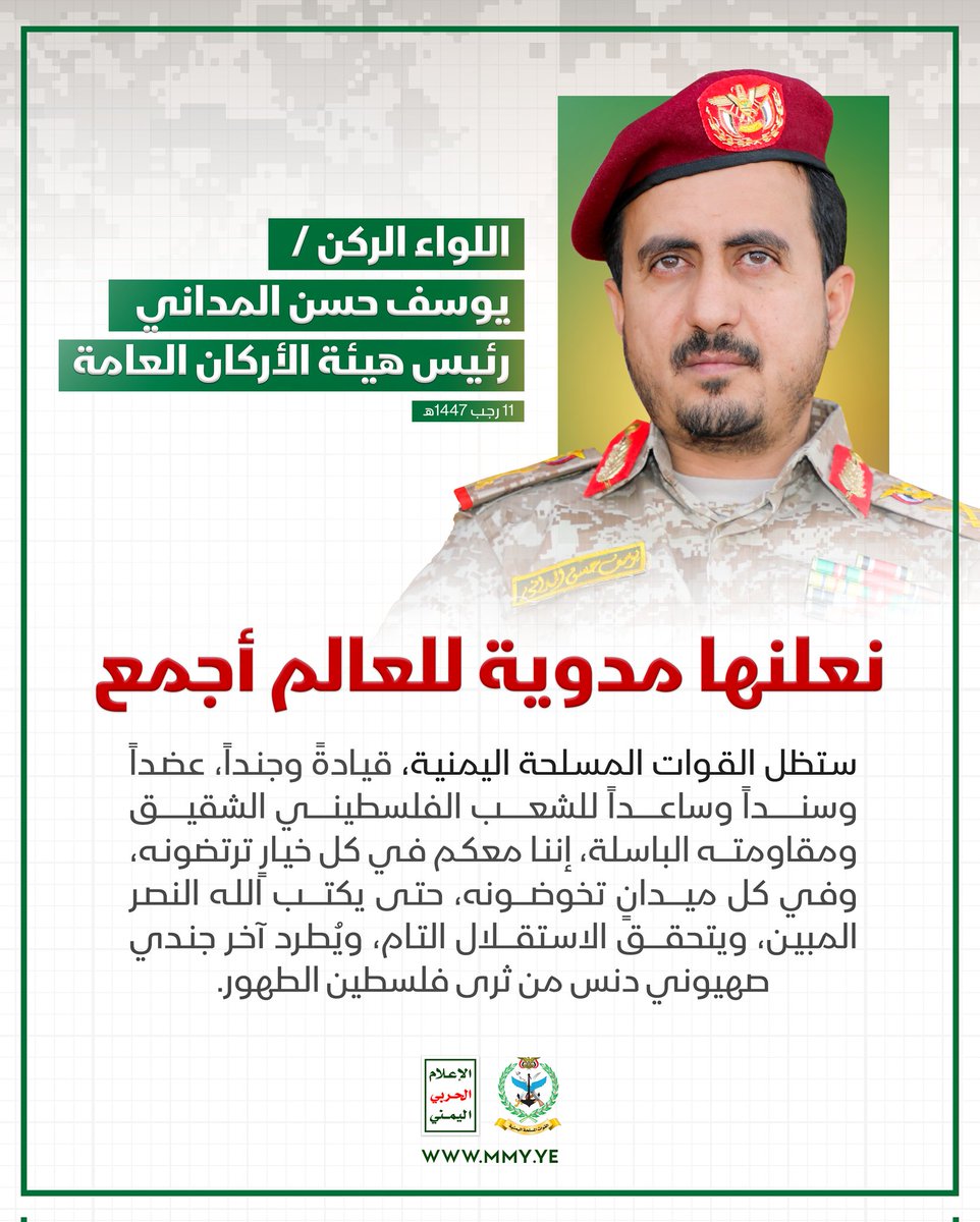نعلنها مدوية للعالم أجمع:
ستظل القوات المسلحة اليمنية، قيادة وجندا عضدا وسندا وساعدا للشعب الفلسطيني الشقيق ومقاومته الباسلة إننا معكم في كل خيار ترتضونه وفي كل ميدان تخوضونه حتى يكتب الله النصر المبين ويتحقق الاستقلال التام ويطرد آخر جندي صهيوني دنس من ثرى فلسطين الطهور