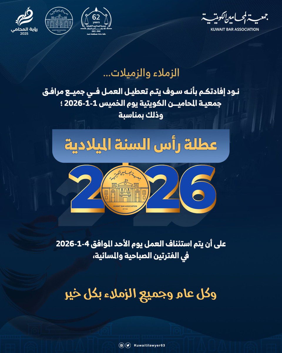 تهنئ جمعية المحامين الكويتية الزملاء والزميلات بالعام الجديد وتنوه عن أنه سوف يتم تعطيل العمل في جميع مرافق الجمعية يوم الخميس 1-1-2026؛ وذلك بمناسبة عطلة رأس السنة الميلادية؛ على أن يتم استئناف العمل يوم الأحد الموافق 4-1-2026 في الفترتين الصباحية والمسائية، وكل عام وجميع