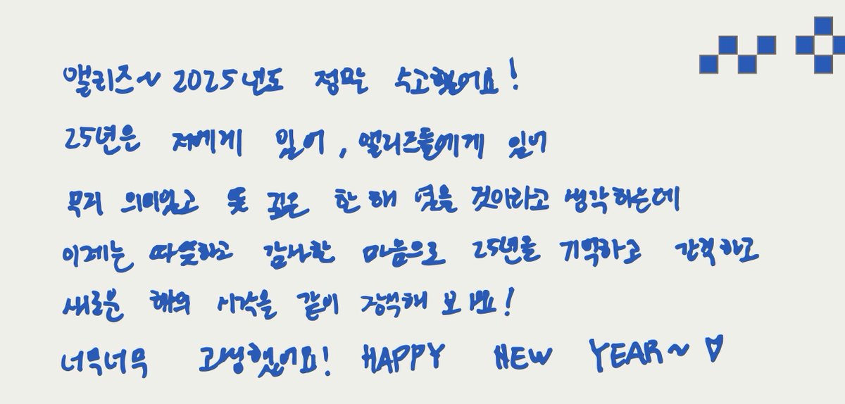 새해 메세지 #상원

앨리즈~ 2025년도 정말 수고했어요!
25년은 저에게 있어, 앨리즈에게 있어 무지 의미있고
뜻 깊은 한 해였을 것이라고 생각하는데
이제는 따뜻하고 감사한 마음으로 25년을 기억하고 간직하고
새로운 해의 시작을 같이 장식해 보아요!
너무너무 고생했어요! HAPPY NEW YEAR~♡