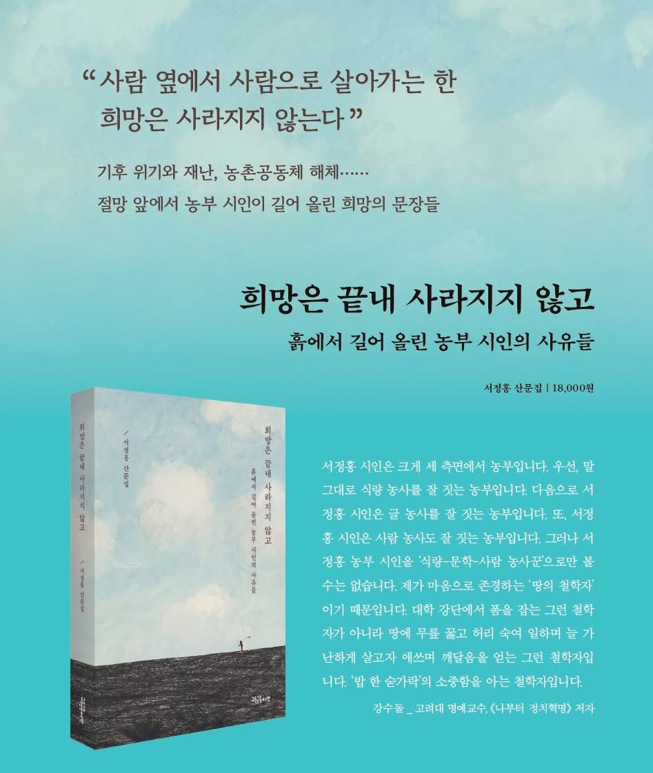 "사람 옆에서 사람으로 살아가는 한 희망은 사라지지 않는다"
별을 노래하는 농부의 마음으로 오랫동안 미려한 시와 산문을 써 온 서정홍 농부 시인의 15년 만의 산문집이 나왔습니다.

희망은 끝내 사라지지 않고
- 흙에서 길어 올린 농부 시인의 사유들
정가 18,000원