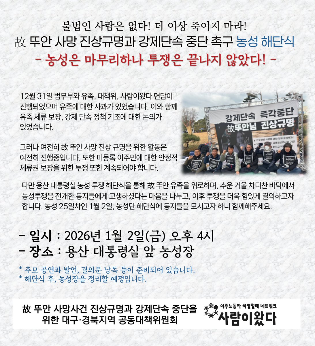 [참여 요청] 불법인 사람은 없다! 더 이상 죽이지 마라!
고 뚜안 사망 진상규명과 강제단속 중단 촉구 농성 해단식
- 농성은 마무리하나 투쟁은 끝나지 않았다! -

- 일시 : 2026년 1월 2일(금) 오후 4시
- 장소 : 용산 대통령실 앞 농성장