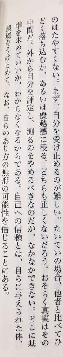 「外から自分を評定し、測るのをやめるべきなのだが、なかなかできない。どこに基準を求めていいか、わからなくなるからである。自己への信頼とは、自らに与えられた体、環境をうけとめて、なお、自らのあり方の無形の可能性を信じることにある。」（村松聡『つなわたりの倫理学』KADOKAWA、P56）