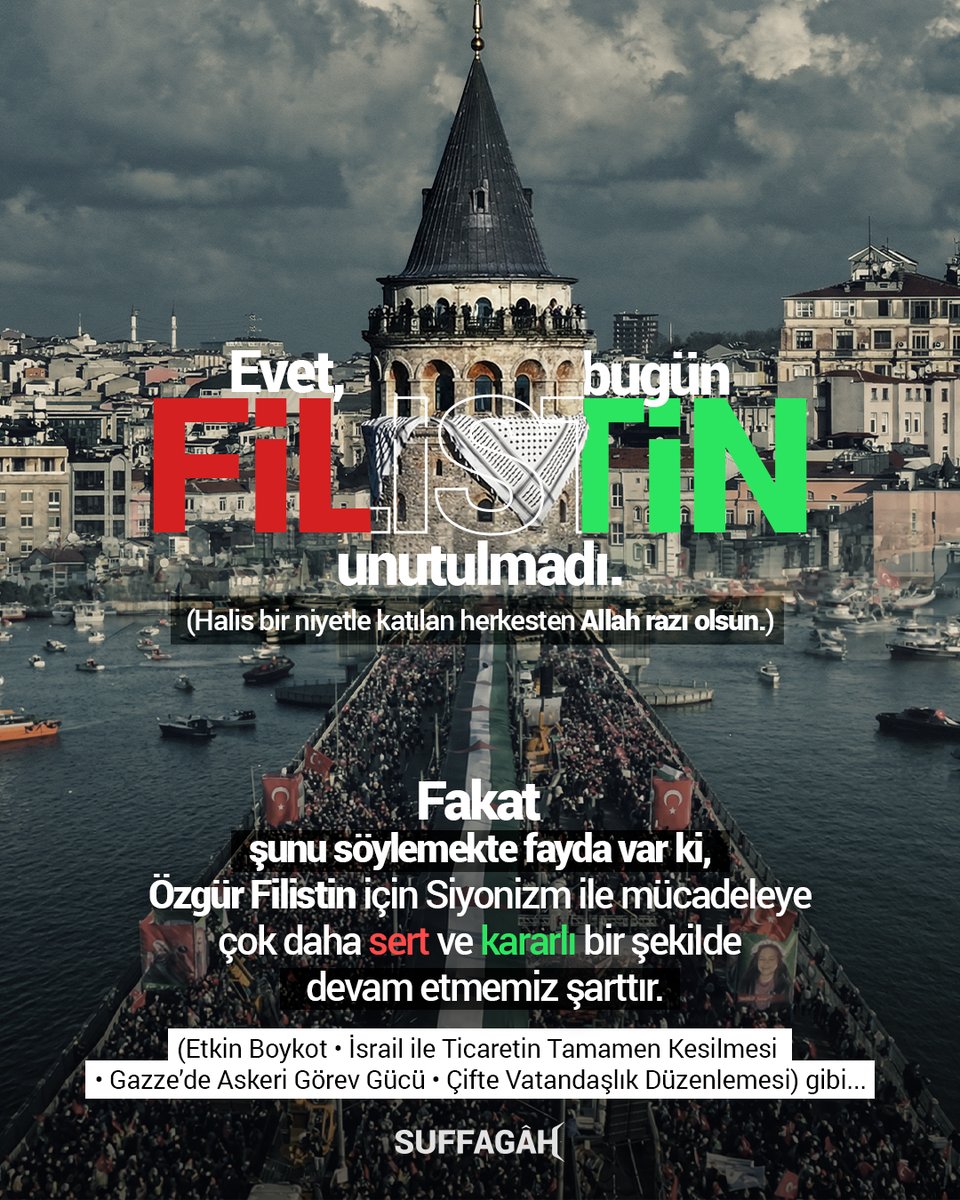 Suffagah's tweet photo. Evet, bugün Filistin unutulmadı.

(Halis bir niyetle katılan herkesten Allah razı olsun.)

Fakat şunu söylemekte fayda var ki,

Özgür Filistin için Siyonizm ile mücadeleye çok daha sert ve kararlı bir şekilde devam etmemiz şarttır.

Mücadelemiz; Etkin Boykot, İsrail ile ticaretin tamamen kesilmesi, Gazze'de askeri görev gücü ve çifte vatandaşlık düzenlemesi gibi somut adımlarla sürdürülmelidir.