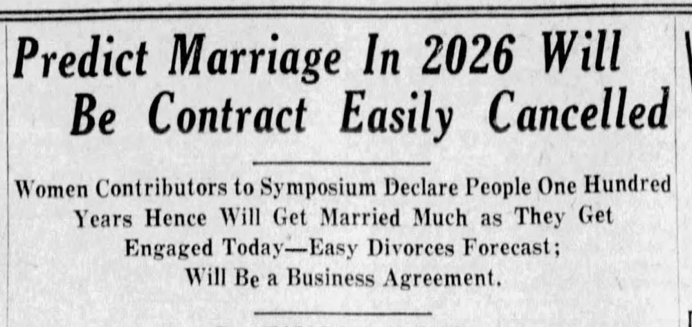Predict Marriage In 2026 Will Be Contract Easily Cancelled
Women Contributors to Symposium Declare People One Hundred Years Hence Will Get Married Much as They Get Engaged Today -- Easy Divorces Forecast; Will Be a Business Agreement
--The Roanoke Times, 8 July 1926