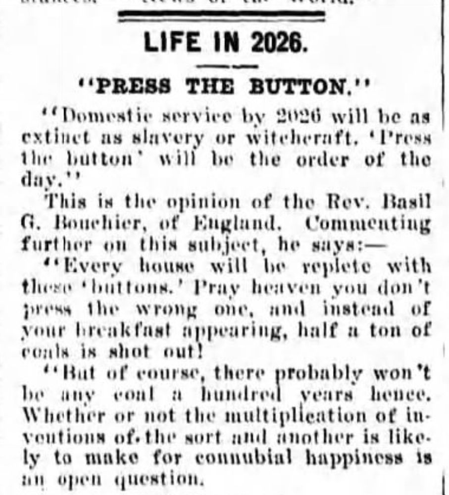 LIFE IN 2026
"PRESS THE BUTTON"
"Domestic service by 2026 will be as extinct as slavery or witchcraft. 'Press the button' will be the order of the day."
This is the opinion of the Rev. Basil G. Bouchier of England. Commenting further on the subject, he says:--
"Every house will be replete with these 'buttons'. Pray heaven you don't press the wrong one, and instead of your breakfast appearing, half a ton of coals is shot out!
"But of course, there probably won't be any coal a hundred years hence. Whether or not the multiplication of inventions of the sort and another is likely to make for connubial happiness is an open question.
--The Richmond River Express, 24 November 1926