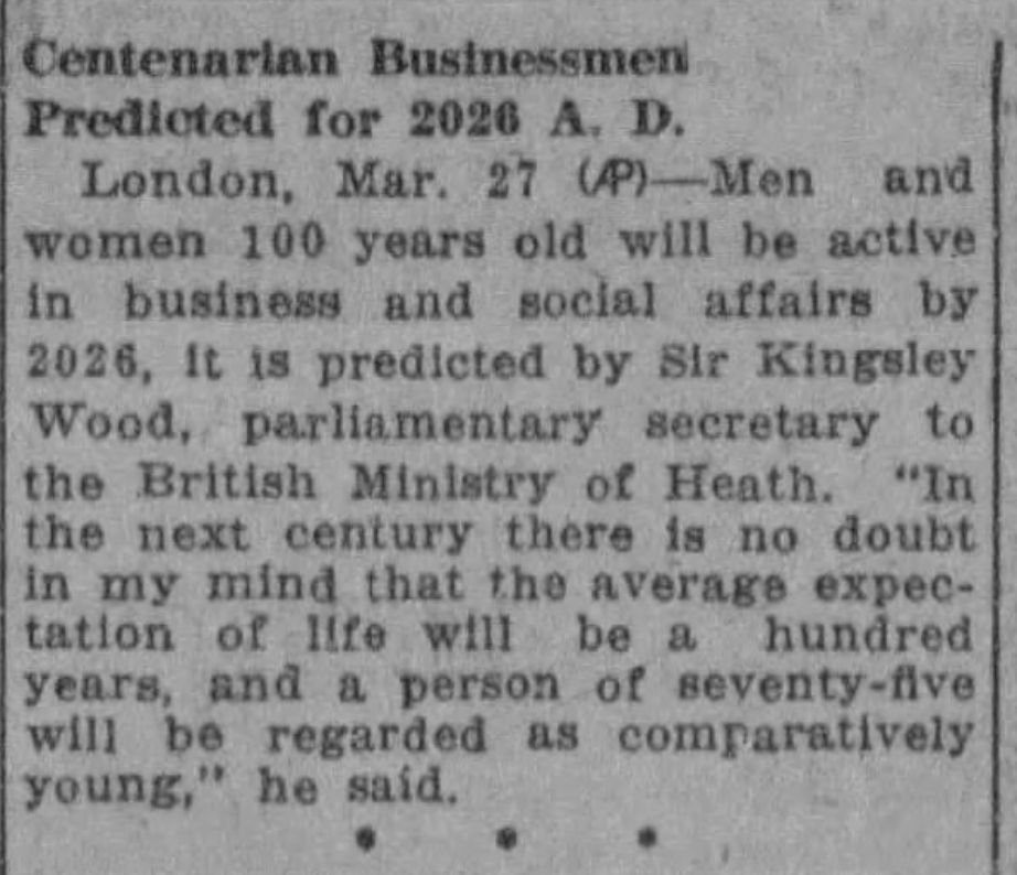 Centenarian Businessman Predicted for 2026 A.D.
London Mar 27 -- Men and women 100 years old will be active in business and social affairs by 2026, it is predicted by Sir Kingsley Wood, parliamentary secretary to the British Ministry of Heath. "In the next century there is no doubt in my mind that the average expectation of life will be a hundred years, and a person of seventy-five will be regarded as comparatively young," he said.
--Brooklyn Eagle, 28 March 1926