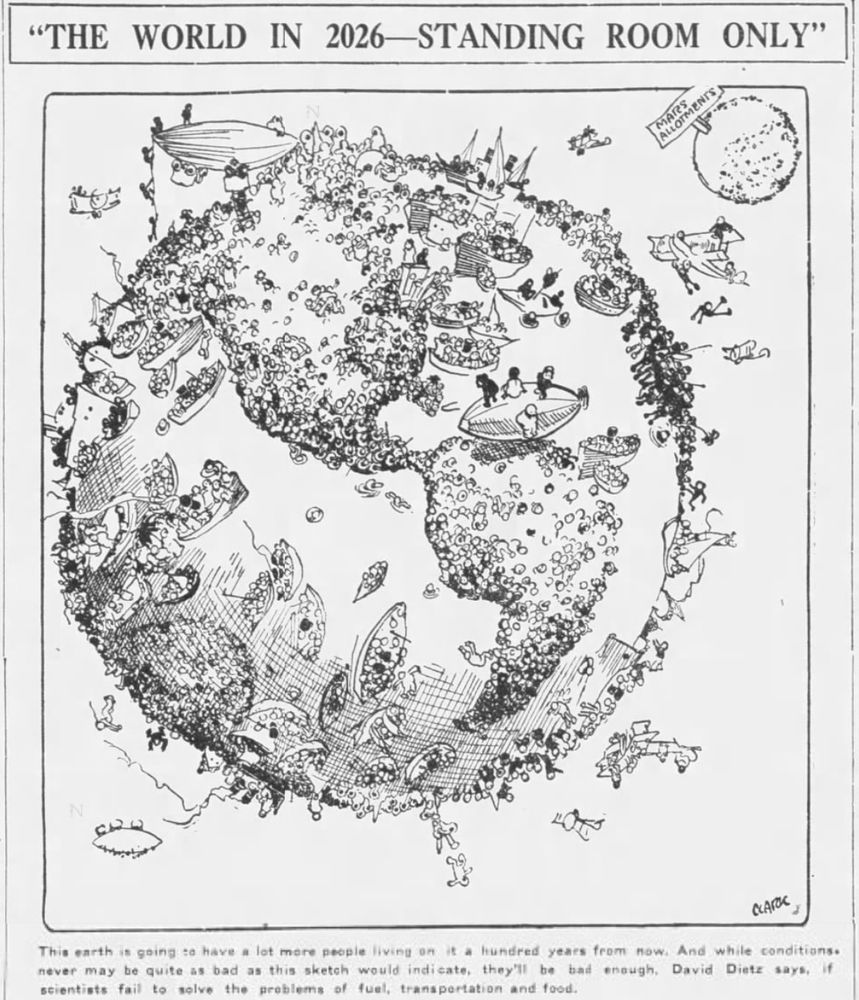 THE WORLD IN 2026 -- STANDING ROOM ONLY
[cartoon of a busy planet]
This earth is going to have a lot more people living on it a hundred years from now. And while conditions never may be quite as bad as this sketch would indicate, they'll be bad enough, David Dietz says, if scientists fail to solve the problems of fuel, transportation and food.
--Times Colonist, 17 July 1926