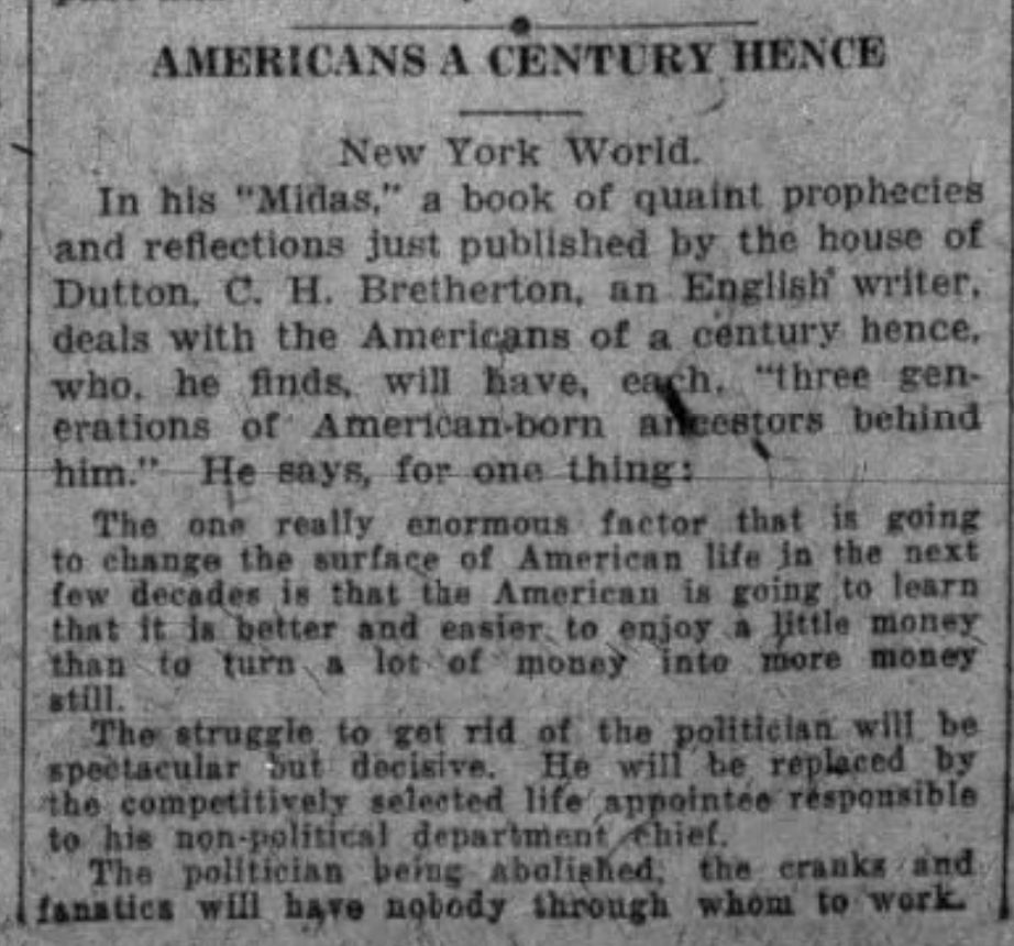 AMERICANS A CENTURY HENCE
New York World
In his "Midas", a book of quaint prophecies and reflections just published by the house of Dutton, C.H. Bretherton, an English writer, deals with the Americans of a century hence, who he finds will have have each "three generations of American-born ancestors behind him." He says for one thing:
The one really enormous factor that is going to change the surface of American life in the next few decades is that the American is going to learn that is is better and easier to enjoy a little money than to turn a lot of money into more money still.
The struggle to get rid of the politicians will be spectacular but decisive. He will be replaced by the competitively selected life appointee responsible to his non-political department chief.
The politician being abolished, the cranks and fanatics will have nobody through whom to work.
--The Minneapolis Journal, 7 July 1926