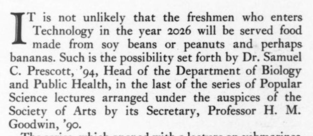 It is not unlikely that the freshmen who enters Technology in the year 2026 will be served food made from soy beans or peanuts and perhaps bananas. Such is the possibility set forth by Dr. Samuel C. Prescott, '94, Head of the Department of Biology and Public Health, in the last of the series of Popular Science lectures arranged under the auspices of the Society of Arts by its Secretary, Professor H.M. Goodwin, '90.
--The Technology Review, April 1926.
