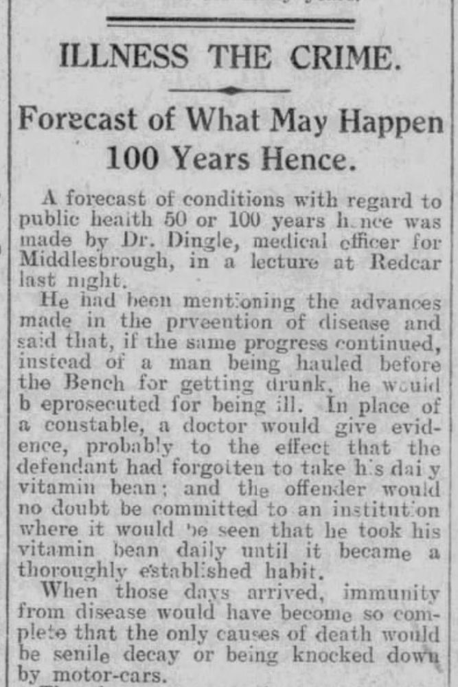 ILLNESS THE CRIME
Forecast of What May Happen 100 Years Hence.
A forecast of conditions with regard to public health 50 or 100 years hence was made by Dr. Dingle, medical officer for Middlesbrough, in a lecture at Redcar last night.
He had been mentioning the advances made in the prevention of disease and said that, if the same progress continued, instead of a man being hauled before the Bench for getting drunk, he would be prosecuted for being ill. In place of a constable, a doctor would give evidence, probably to the effect that the defendant had forgotten to take his daily vitamin bean; and the offender would no doubt be committed to an institution on where it would be seen that he took his vitamin bean daily until it became a thoroughly established habit.
When those days arrived, immunity from disease would have become so complete that the only causes of death would be senile decay or being knocked down by motor-cars.
--North Mail, Newcastle Daily Chronicle, 2 December 1926