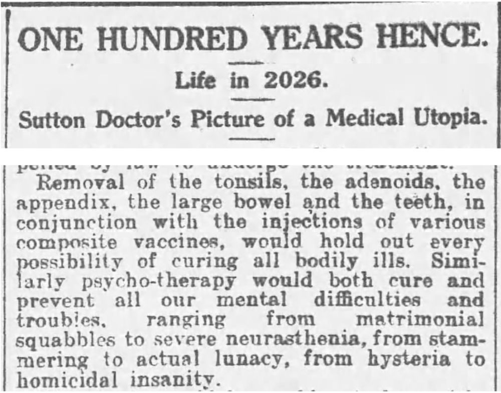 ONE HUNDRED YEARS HENCE
Life in 2026
Sutton Doctor's Picture of a Medical Utopia
Removal of the tonsils, the adenoids, the appendix, the large bowel and the teeth, in conjunction with the injections of various composite vaccines, would hold out every possibility of curing all bodily ills. Similarly psycho-therapy would both cure and prevent all our mental difficulties and troubles, ranging from matrimonial squabbles to severe neurasthemia, from stammering to actual lunacy, from hysteria to homicidal insanity.
--The Sutton and Cheam Advertiser, 4 November 1926