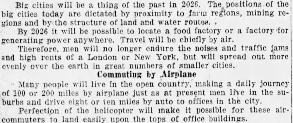 Big cities will be a thing of the past in 2026. The positions of the big cities today are dictated by proximity to farm regions, mining regions and by the structure of land and water routes.
By 2026, it will be possible to locate a food factory or a factory for generating power anywhere. Travel will be chiefly by air.
Therefore, men will no longer ensure the noises and traffic jams and high rents of a London or New York, but will spread out more evenly over the earth in great numbers of smaller cities.
Community by Airplane
Many people will live in the open country, making a daily journey of 100 or 200 miles by airplane just as at present men live in the suburbs and drive eight or ten miles by auto to offices in the city.
Perfection of the helicopter will make it possible for these air-commuters to land easily upon the tops of office buildings.
--Evansville Press, 20 June 1926