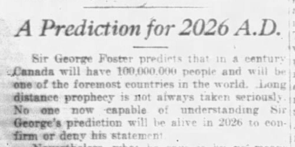 A Prediction for 2026 A.D.
Sir George Foster predicts that in a century Canada will have 100,000,000 people and will be one of the foremost countries in the world. Long distance prophecy is not always taken seriously. No one now capable of understanding Sir George's prediction will be alive in 2026 to confirm or deny his statement.
--Saskatoon Daily Star, 18 February 1926