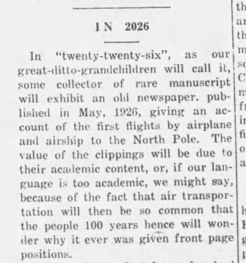 IN 2026
In "twenty-twenty-six" as our great-ditto-grandchildren will call it, some collector of rare manuscript will exhibit an old newspaper, published in May 1926, giving an account of the first flights by airplane and airship to the North Pole. The value of the clippings will be due to their academic content, or, if our language is too academic, we might say, because of the fact that air transportation will then be so common that the people 100 years hence will wonder why it ever was given front page positions.
--The Cochran Journal, 17 June 1926