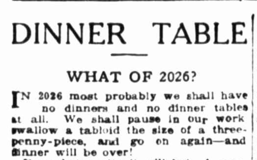 DINNER TABLE
WHAT OF 2026?
In 2026 most probably we shall have no dinners and no dinner tables at all. We shall pause in our work, swallow a tabloid the size of a three-penny-piece, and go on again -- and dinner will be over!
--The Labor Daily, 1 November 1926