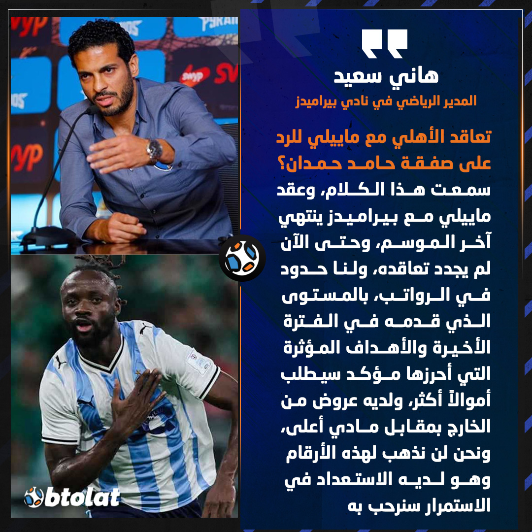 هاني سعيد عن تعاقد الأهلي مع ماييلي للرد على صفقة حامد حمدان. سمعت هذا الكلام، وعقد ماييلي مع بيراميدز ينتهي آخر الموسم، وحتى الآن لم يجدد تعاقده، ولنا حدود في الرواتب، بالمستوى الذي قدمه في الفترة الأخيرة والأهداف المؤثرة التي أحرزها مؤكد سيطلب أموالاً أكثر، ولديه عروض من الخارج بمقابل مادي أعلى، ونحن لن نذهب لهذه الأرقام، وهو لديه الاستعداد في الاستمرار سنرحب به 