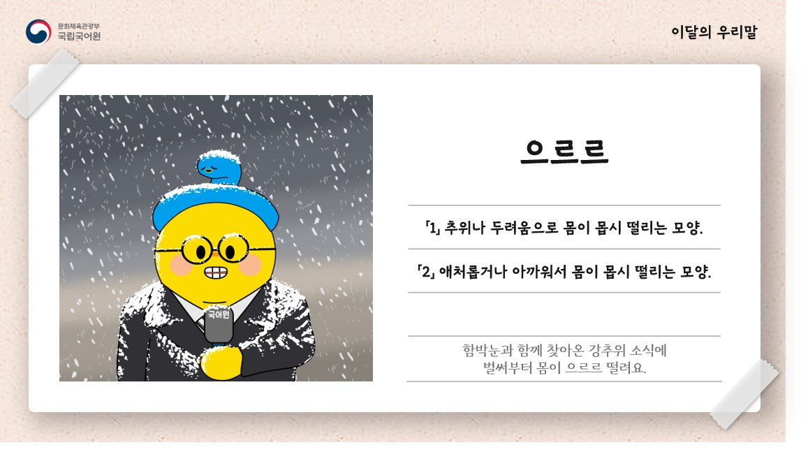 [이달의 우리말]
오늘의 단어, ‘으르르’.

함박눈과 함께 찾아온 강추위 소식에 벌써부터 몸이 으르르 떨려요.

#국립국어원 #국어원 #이달의우리말 #순우리말 #으르르