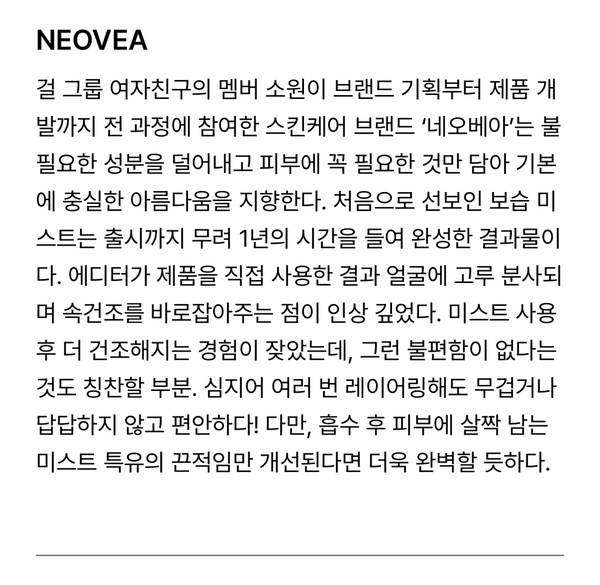 GFS_backup's tweet photo. [PIC] 260102 - Allure Korea’s Rising Beauty Brands Picks: Neovea

“The skincare brand 'Neovea' that GFRIEND member Sowon participated in from brand planning to product development, aims for fundamental beauty by eliminating unnecessary ingredients and including only what skin truly needs. Its first product, the moisturising mist, took a full year to complete before launch. Upon personal testing, the editor noted its even spray on the face and ability to immediately address inner dryness, which was impressive. Previous experiences with mists often led to increased dryness afterward, but this one avoids that discomfort. Even when layered multiple times, it feels comfortable without heaviness or stuffiness. However, a slight stickiness unique to mists remains on the skin after absorption, which would make it flawless if slightly refined upon.”

🔗https://t.co/0Q1ICXFT4h 

#GFRIEND #SOWON #KIMSOWON
