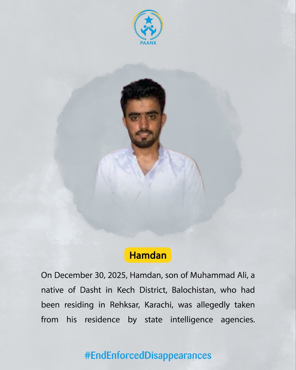 Paank strongly condemns the enforced disappearance of Hamdan, son of Muhammad Ali, a native of Dasht, Kech District, who was reportedly taken from his residence in Rehksar, Karachi, on December 30, 2025, by state intelligence agencies. Such actions constitute a grave violation of