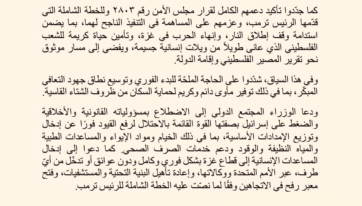 أعرب وزراء خارجية المملكة الأردنية الهاشمية، ودولة الإمارات العربية المتحدة، وجمهورية إندونيسيا، وجمهورية باكستان الإسلامية، والجمهورية التركية، والمملكة العربية السعودية، ودولة قطر، وجمهورية مصر العربية، عن بالغ قلقهم إزاء تدهور الوضع الإنساني في قطاع غزة الذي تفاقم بفعل الظروف