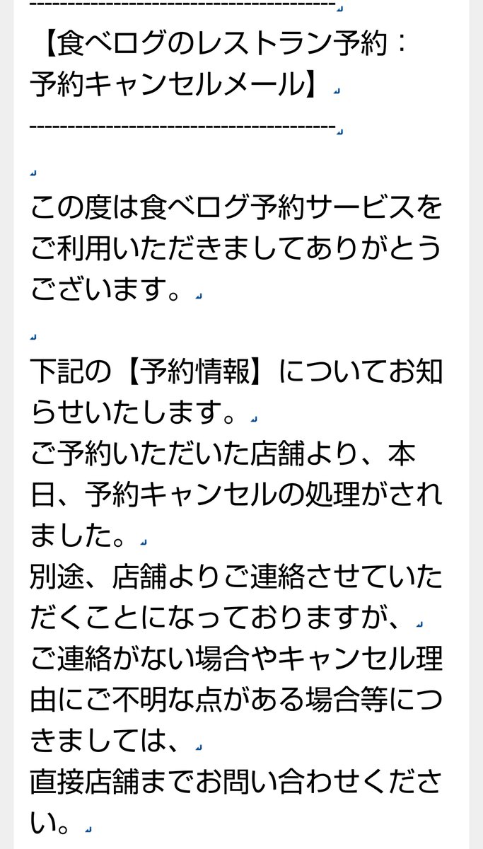 俺らも予約してたんだけど 勝手に店にキャンセルされて 予約したやつが気がついて 電話も来てないから 俺が電話いれたら  「入れ違いで満卓満席になっちゃいました〜」 だってよ こういうのって 代替案や時間を提案するもんじゃないのかね まぁでも勝手にキャンセルされて ...