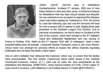 John Jarvie
Argyll and Sutherland Highlanders
Killed 2nd January 1916 France
Footballer Kirkintilloch Rob Roy, Kilsyth Emmet, Maryhill,  Glasgow Select, Tottenham, Luton