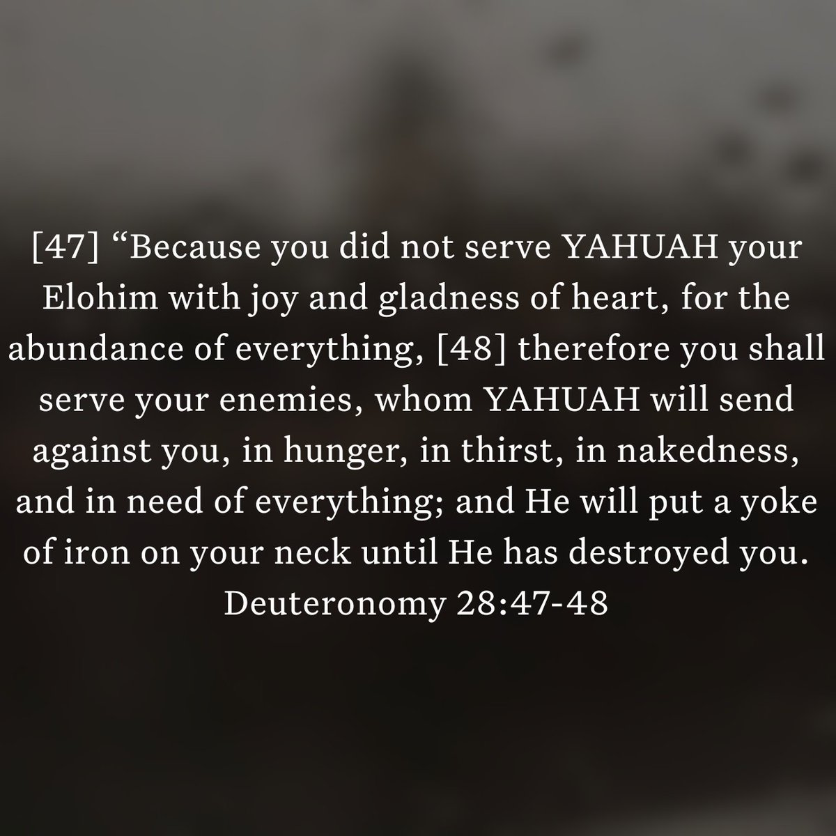 Deuteronomy 28:47-48
[47] “Because you did not serve the YAHUAH your Elohim with joy and gladness of heart, for the abundance of everything, 
[48] therefore you shall serve your enemies, whom YAHUAH will send against you, in hunger, in thirst, in nakedness, and in need ...