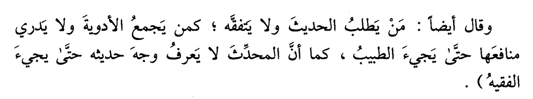 İmam Ebu Hanife dedi ki:

"Fıkıh öğrenmeden hadis talep eden kimse, faydalarını bilmeden ilaçları toplayan kimse gibidir; ne işe yaradığını ancak tabip gelince anlar. Aynı şekilde muhaddis de, rivayet ettiği hadisin hükmünü fakih gelmedikçe bilemez."

📚 El-Hayrâtü'l-hisân