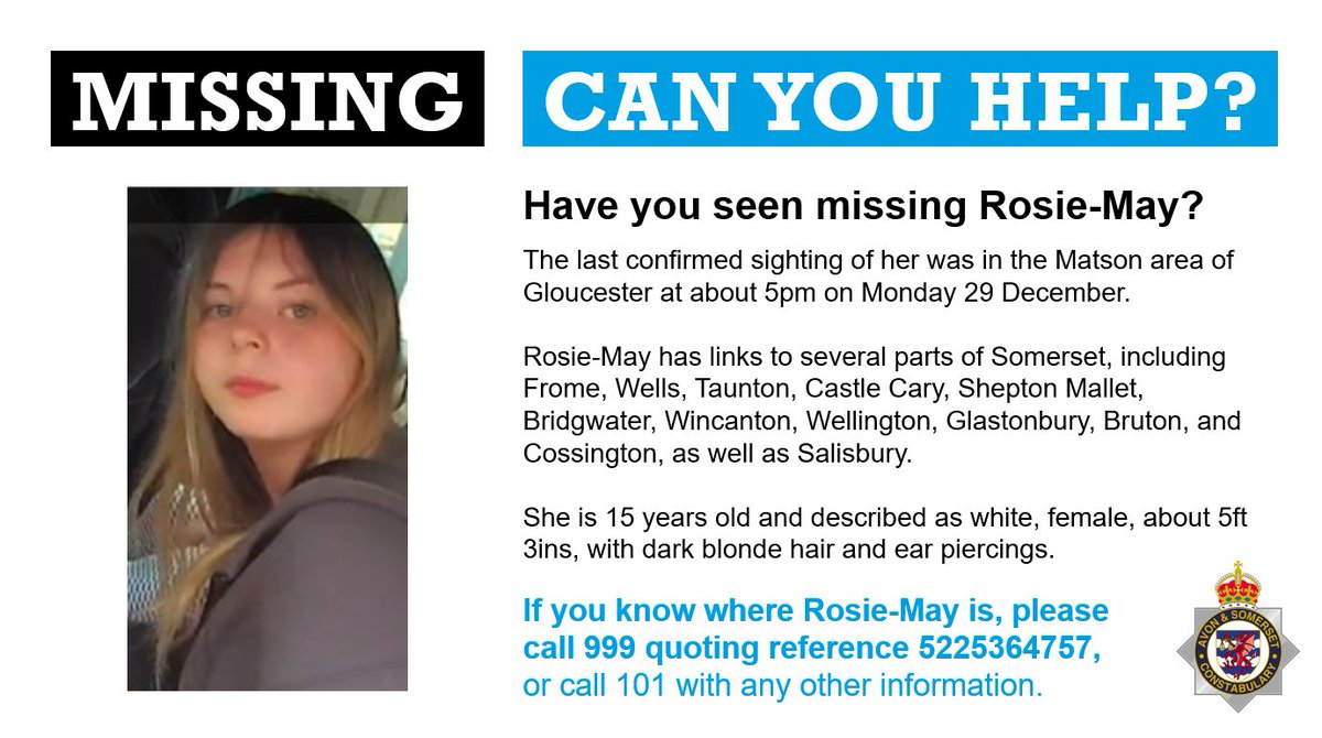 Rosie-May, 15, is missing and we wish to hear from anyone who can help us find her.

The last confirmed sighting of her was near Gloucester at about 5pm on Monday 29 December, but she has links to large parts of Somerset.

If you see Rosie-May, please call 999 ref 5225364757.