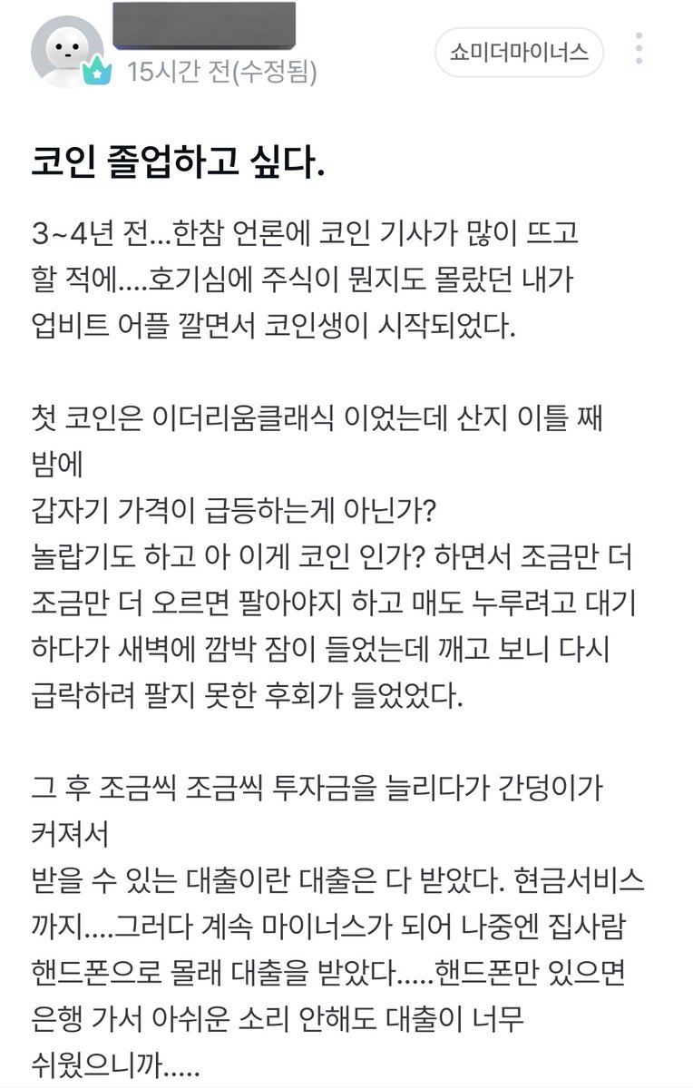 졸업을 꿈꾸는 코인러 글이 꽤 긴데, 요약하자면. 1. 대출 풀매수와 사기로 집까지 날려놓고 아직도 월급날마다 코인 손대는 중임 2.  설되기 전에는 코인 졸업하고 싶다는 바램이 있음 근데, 이게 도박 중독의 정석이거든? 집