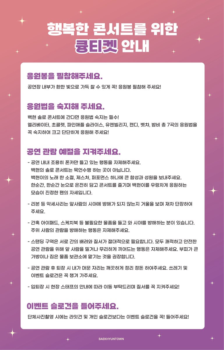 💟백현의 솔로 콘서트는 묵언수행 하는 곳이 아닙니다. 백현이의 노래 한 소절, 제스처, 퍼포먼스 하나에 큰 함성과 성원을 보내주세요.

💟불필요한 물품으로 주위 사람의 관람을 방해하는 행동은 자제해주세요.

💟단체사진촬영 시에는 라잇건 및 개인 슬로건보다는 이벤트 슬로건을 꼭! 들어주세요!