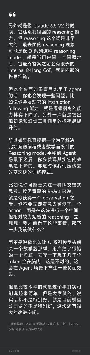 Yonah_x's tweet photo. 这两天听完 Manus 首席科学家季逸超（Peak）的最新一期播客，整理一下技术相关的、我觉得有意思的观点。

他有个暴论：200k 以上的上下文其实不重要。乍一听反直觉，但他的逻辑我觉得说得通。他的核心观点是：比起无限扩展上下文，更重要的是让模型具备“压缩意识”。

人类的工作记忆也不强，但我们知道可以把信息整理成文档（比如放进 Notion），需要时再检索。模型也应该学会类似的策略：识别哪些信息可以放到外部存储（文件系统/数据库），哪些历史可以压缩成更紧凑的表达继续保留在上下文里。

这里的关键不只是“压缩”，而是让模型理解：信息是“被压缩”而不是“消失”。换句话说，压缩后的摘要要能在需要时被展开、被引用、被追溯。这种能力需要专门训练，但目前多数 Chatbot 模型并没有针对它进行系统训练。

把这点放到产品形态上，就会引出另一个矛盾：Chat 模型与 Agent 场景的优化目标往往是冲突的。Chat 模型倾向于尽快给出一个看起来完整的答案；而 Agent 任务更像 ReAct 流程：反复调用工具、观察、再决定下一步行动。这也是为什么 ChatGPT 现在有 GPT5.2、GPT5.2-Chat、Codex-5.2 等 N 个版本：不同场景需要的能力不一样。

更反直觉的是：一些在榜单上推理表现更强的模型，放到 Agent 场景（多轮工具调用、长轨迹执行）里反而更容易“掉链子”。为什么？因为长上下文场景下，O 系列这类模型的指令遵循能力下降，幻觉和幻觉工具调用概率反而上升。也就是说如果你直接把为竞赛编程或数学设计的推理模型平移到 Agent 场景，效果反而会变差。

Peak 给的解法是“交错式思考”：获得观察结果后，进行短暂的中间推理，再决定下一步行动。而不是用户问一个短问题，模型哗一下在脑内想几千字。这个解法已经是业界共识了，最近的 minimax 模型用的就是这种范式。