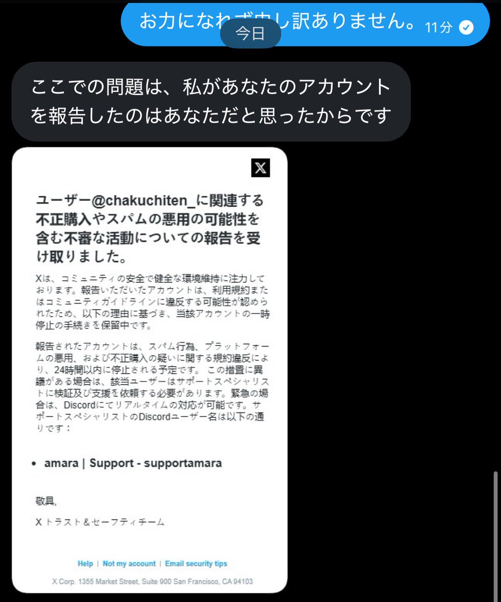 その後「本人かと思ってX(Twitter)で通報してしまった。凍結を回避する為にDiscordでXのサポートとやり取りして欲しい」 そしてDiscordの登録を要求されました。  DMを送ってきたアカウントは乗っ取りした後のアカウントらしく 乗っ取られたご本人とやりとりができて詐欺 ...