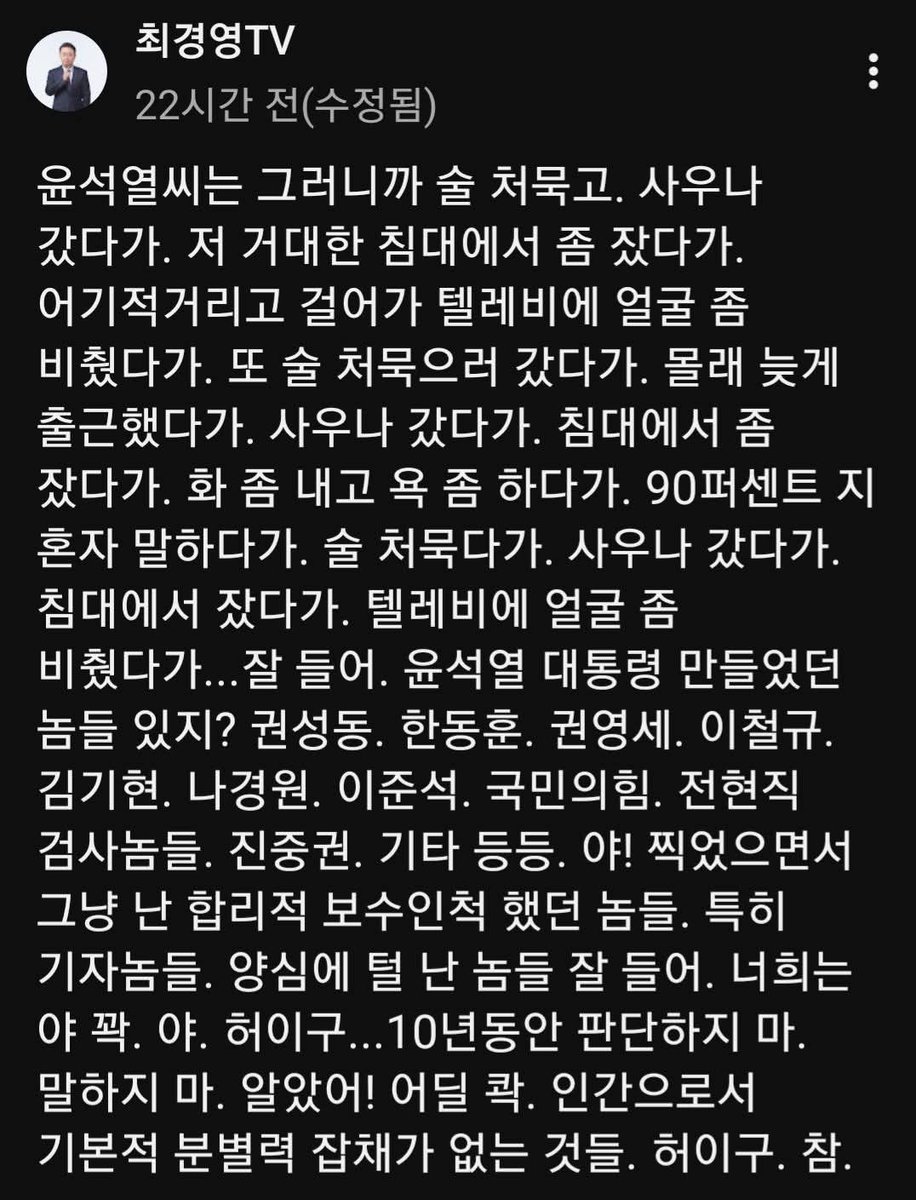 wpdlatm10's tweet photo. 최경영

윤석열씨는 그러니까 술 처묵고. 사우나 갔다가. 저 거대한 침대에서 좀 잤다가. 어기적거리고 걸어가 텔레비에 얼굴 좀 비췄다가. 또 술 처묵으러 갔다가. 몰래 늦게 출근했다가. 사우나 갔다가. 침대에서 좀 잤다가. 화 좀 내고 욕 좀 하다가. 90퍼센트 지 혼자 말하다가. 술 처묵다가. 사우나 갔다가. 침대에서 잤다가. 텔레비에 얼굴 좀 비췄다가...잘 들어. 윤석열 대통령 만들었던 놈들 있지? 권성동. 한동훈. 권영세. 이철규. 김기현. 나경원. 이준석. 국민의힘. 전현직 검사놈들. 진중권. 기타 등등. 야! 찍었으면서 그냥 난 합리적 보수인척 했던 놈들. 특히 기자놈들. 양심에 털 난 놈들 잘 들어. 너희는 야 꽉. 야. 허이구...10년동안 판단하지 마. 말하지 마. 알았어! 어딜 콱. 인간으로서 기본적 분별력 잡채가 없는 것들. 허이구. 참.