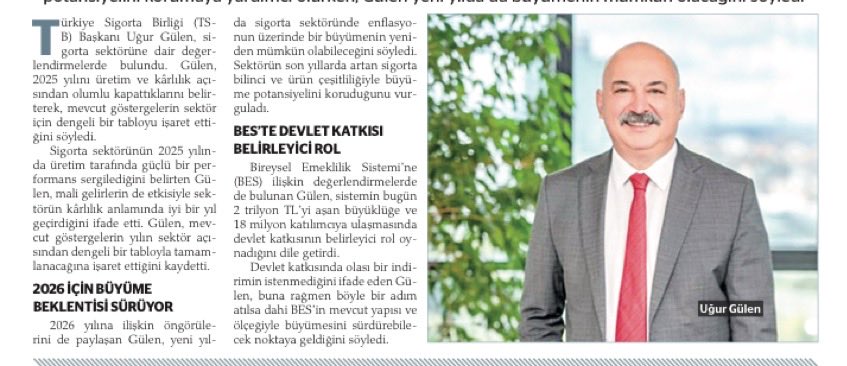 📍SİGORTA SEKTÖRÜ YENİ YILDA BÜYÜMESİNİ SÜRDÜRECEK: 

• Türkiye Sigorta Birliği Başkanı Uğur Gülen, 2026’da sigorta sektörünün enflasyonun üzerinde büyüyebileceğini vurguladı. Gülen, BES’in 2 trilyon TL’yi aşan büyüklüğü ve 18 milyon katılımcısında devlet katkısının belirleyici