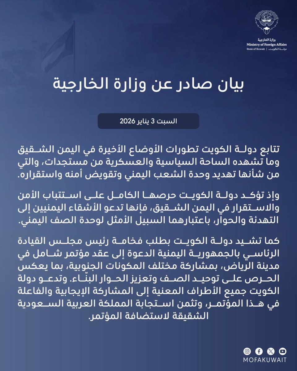 بيان صادر عن وزارة الخارجية 
السبت 3 يناير 2026

تتابع دولة الكويت تطورات الأوضاع الأخيرة في اليمن الشقيق وما تشهده الساحة السياسية والعسكرية من مستجدات، والتي من شأنها تهديد وحدة الشعب اليمني وتقويض أمنه واستقراره.

وإذ تؤكد دولة الكويت حرصها الكامل على استتباب الأمن والاستقرار