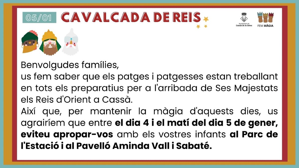 Benvolgudes famílies, 

Us fem saber que els patges i patgesses estan treballant en tots els preparatius per a l'arribada de Ses Majestats els Reis d'Orient a Cassà. 
Així que, per mantenir la màgia d'aquests dies, us agrairíem que entre el dia 4 i el matí del dia 5 de gener,