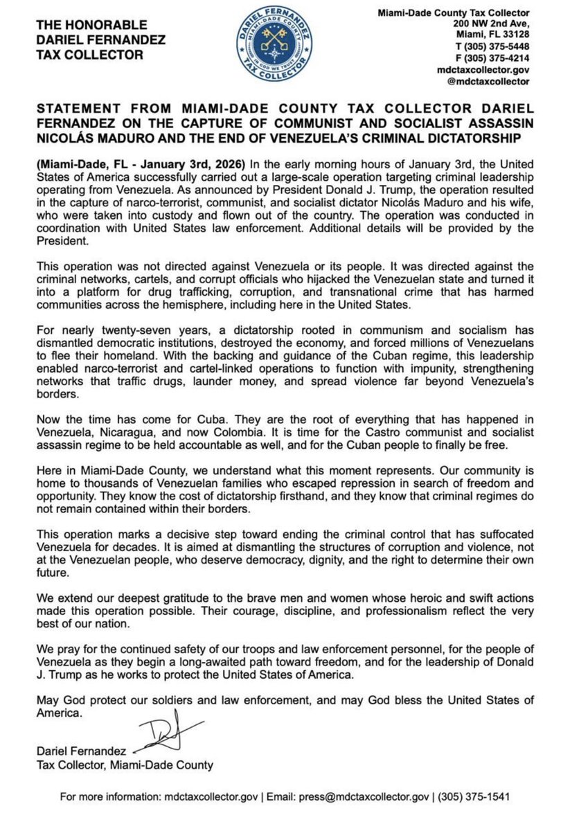 darielfernandez's tweet photo. STATEMENT FROM MIAMI-DADE COUNTY TAX COLLECTOR DARIEL FERNANDEZ ON THE CAPTURE OF COMMUNIST AND SOCIALIST ASSASSIN NICOLÁS MADURO AND THE END OF VENEZUELA'S CRIMINAL DICTATORSHIP
(Miami-Dade, FL - January 3rd, 2026) In the early morning hours of January 3rd, the United States of America successfully carried out a large-scale operation targeting criminal leadership operating from Venezuela. As announced by President Donald J. Trump, the operation resulted in the capture of narco-terrorist, communist, and socialist dictator Nicolás Maduro and his wife, who were taken into custody and flown out of the country. The operation was conducted in coordination with United States law enforcement. Additional details will be provided by the President.
This operation was not directed against Venezuela or its people. It was directed against the criminal networks, cartels, and corrupt officials who hijacked the Venezuelan state and turned it into a platform for drug trafficking, corruption, and transnational crime that has harmed communities across the hemisphere, including here in the United States.
For nearly twenty-seven
years, a dictatorship rooted in communism and socialism has
dismantled democratic institutions, destroyed the economy, and forced millions of Venezuelans to flee their homeland. With the backing and guidance of the Cuban regime, this leadership enabled narco-terrorist and cartel-linked operations to function with impunity, strengthening networks that traffic drugs, launder money, and spread violence far beyond Venezuela's borders.
Now the time has come for Cuba. They are the root of everything that has happened in Venezuela, Nicaragua, and now Colombia. It is time for the Castro communist and socialist assassin regime to be held accountable as well, and for the Cuban people to finally be free.
Here in Miami-Dade County, we understand what this moment represents. Our community is home to thousands of Venezuelan families who escaped repression in search of freedom and opportunity. They know the cost of dictatorship firsthand, and they know that criminal regimes do not remain contained within their borders.
This operation marks a decisive step toward ending the criminal control that has suffocated Venezuela for decades. It is aimed at dismantling the structures of corruption and violence, not at the Venezuelan people, who deserve democracy, dignity, and the right to determine their own future.
We extend our deepest gratitude to the brave men and women whose heroic and swift actions made this operation possible. Their courage, discipline, and professionalism reflect the very best of our nation.
We pray for the continued safety of our troops and law enforcement personnel, for the people of Venezuela as they begin a long-awaited path toward freedom, and for the leadership of Donald
J. Trump as he works to protect the United States of America.
May God protect our soldiers and law enforcement, and may God bless the United States of America.
Dariel Fernandez
Tax Collector, Miami-Dade County