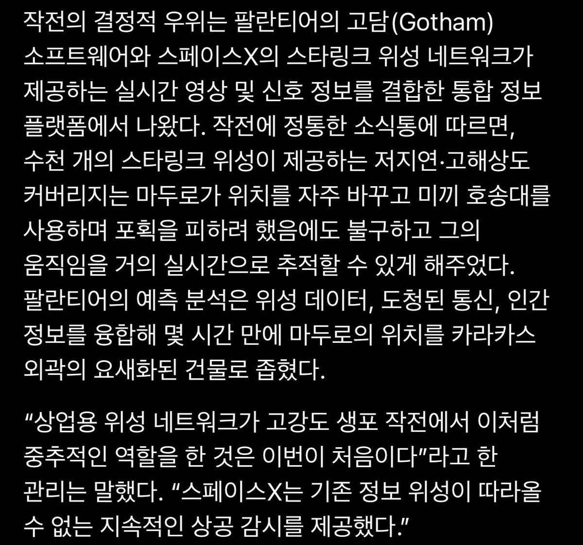 작전의 결정적 우위는 팔란티어의 고담(Gotham)
소프트웨어와 스페이스X의 스타링크 위성 네트워크가 제공하는 실시간 영상 및 신호 정보를 결합한 통합 정보 플랫폼에서 나왔다. 작전에 정통한 소식통에 따르면, 수천 개의 스타링크 위성이 제공하는 저지연•고해상도 커버리지는 마두로가 위치를