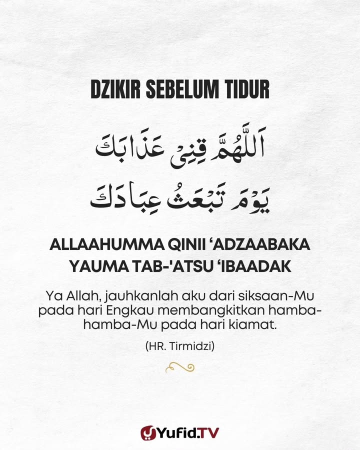 Dzikir Sebelum Tidur
Rasulullah  sebelum tidur meletakkan tangan kanan di bawah pipi, lalu membaca:
اَللَّهُمَّ قِنِيْ عَذَابَكَ يَوْمَ تَبْعَثُ عِبَادَكَ
“Ya Allah, lindungilah aku dari azab-Mu pada hari Engkau membangkitkan hamba-hamba-Mu.”
(HR. Tirmidzi)
#doasebelumtidur