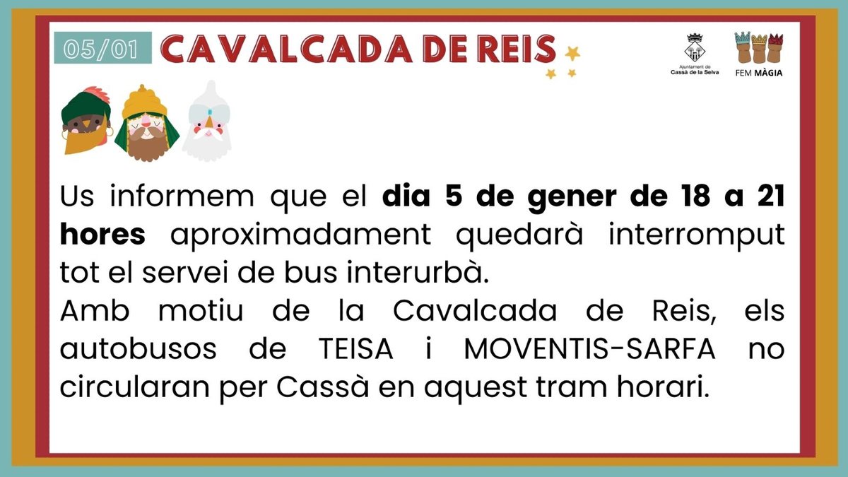 Us informem que el dia 5 de gener de 18 a 21 hores aproximadament quedarà interromput tot el servei de bus interurbà. 

Amb motiu de la Cavalcada de Reis, els autobusos de TEISA i MOVENTIS-SARFA no circularan per Cassà en aquest tram horari.

Disculpeu les molèsties.