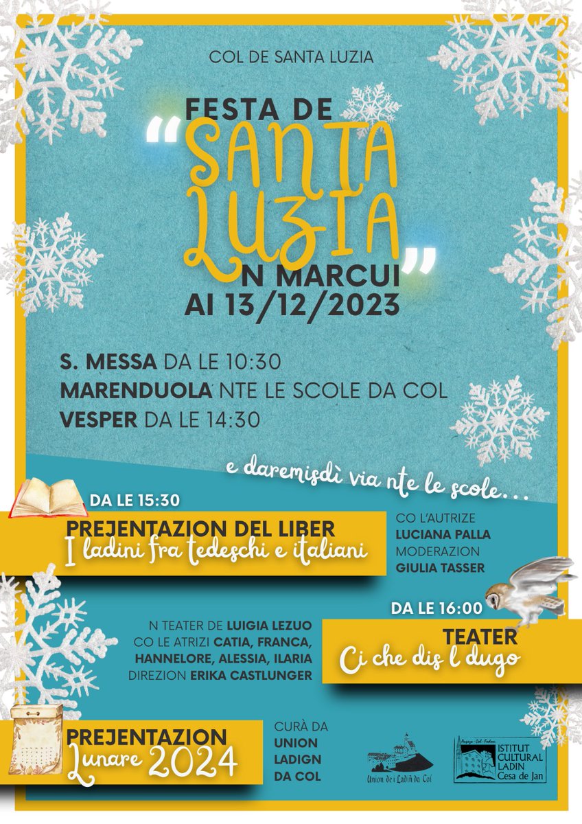 Mercoledì 13 Dicembre - Festa di Santa Lucia
Programma:
10:30 Santa Messa, a seguire: rinfresco nelle ex scuole
14:30 Vespro
15:30 Presentazione del libro di Luciana Palla : Ladini fra tedeschi e italiani
16:00 Teatro: Ci che dis l dugo
a seguire:Presentazione del calendario 2024