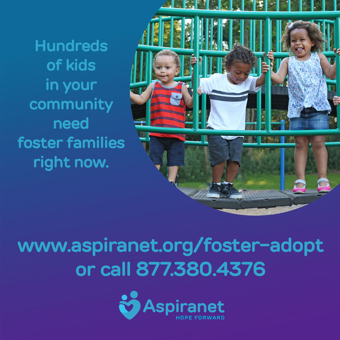 Hundreds of kids in your community need foster families right now. Open your heart and your home and help these children for a lifetime. To become a foster family or to learn more, visit aspiranet.org/foster-adopt