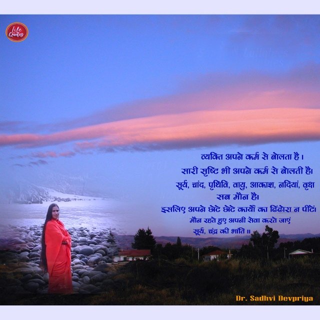 व्यक्ति अपने कर्म से बोलता है l सारी सृष्टि भी अपने कर्म से बोलते हैँ l सूर्य, चाँद, पृथ्वी,वायु, आकाश नदियाँ, बृक्ष सब मौन है l इसलिए अपने छोटे छोटे कार्यों का ढिंढोरा न पीटें lमौन रहते हुए अपनी सेवा करते जाएं सूर्य, चंद्र की भांति l
#lifequotes